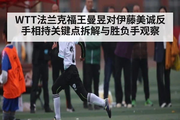 WTT法兰克福王曼昱对伊藤美诚反手相持关键点拆解与胜负手观察