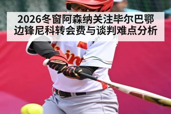 2026冬窗阿森纳关注毕尔巴鄂边锋尼科转会费与谈判难点分析